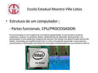 Escola Estadual Maestro Villa Lobos
• Estrutura de um computador ;
- Partes funcionais. CPU/PROCESSADOR:
Um processador é uma espécie de microchip especializado. A sua função é acelerar,
endereçar, resolver ou preparar dados, dependendo da aplicação. Basicamente, um
processador é uma poderosa máquina de calcular: Ela recebe um determinado volume de
dados, orientados em padrão binário 0 e 1 e tem a função de responder a esse volume,
processando a informação com base em instruções armazenadas em sua memória interna.
 