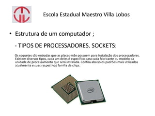 Escola Estadual Maestro Villa Lobos
• Estrutura de um computador ;
- TIPOS DE PROCESSADORES. SOCKETS:
Os soquetes são entradas que as placas-mãe possuem para instalação dos processadores.
Existem diversos tipos, cada um deles é específico para cada fabricante ou modelo da
unidade de processamento que será instalada. Confira abaixo os padrões mais utilizados
atualmente e suas respectivas família de chips.
 