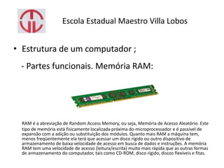 Escola Estadual Maestro Villa Lobos
• Estrutura de um computador ;
- Partes funcionais. Memória RAM:
RAM é a abreviação de Random Access Memory, ou seja, Memória de Acesso Aleatório. Este
tipo de memória está fisicamente localizada próxima do microprocessador e é passível de
expansão com a adição ou substituição dos módulos. Quanto mais RAM a máquina tem,
menos freqüentemente ela terá que acessar um disco rígido ou outro dispositivo de
armazenamento de baixa velocidade de acesso em busca de dados e instruções. A memória
RAM tem uma velocidade de acesso (leitura/escrita) muito mais rápida que as outras formas
de armazenamento do computador, tais como CD-ROM, disco rígido, discos flexíveis e fitas.
 
