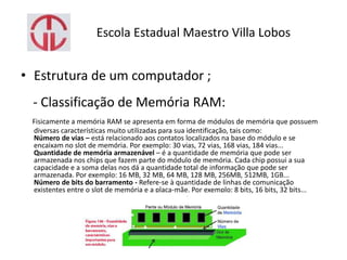 Escola Estadual Maestro Villa Lobos
• Estrutura de um computador ;
- Classificação de Memória RAM:
Fisicamente a memória RAM se apresenta em forma de módulos de memória que possuem
diversas características muito utilizadas para sua identificação, tais como:
Número de vias – está relacionado aos contatos localizados na base do módulo e se
encaixam no slot de memória. Por exemplo: 30 vias, 72 vias, 168 vias, 184 vias...
Quantidade de memória armazenável – é a quantidade de memória que pode ser
armazenada nos chips que fazem parte do módulo de memória. Cada chip possui a sua
capacidade e a soma delas nos dá a quantidade total de informação que pode ser
armazenada. Por exemplo: 16 MB, 32 MB, 64 MB, 128 MB, 256MB, 512MB, 1GB...
Número de bits do barramento - Refere-se à quantidade de linhas de comunicação
existentes entre o slot de memória e a placa-mãe. Por exemplo: 8 bits, 16 bits, 32 bits...
 