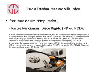 Escola Estadual Maestro Villa Lobos
• Estrutura de um computador ;
- Partes Funcionais. Disco Rígido (HD ou HDD):
O HD é a memória do computador propriamente dita. Na configuração de um computador, é
o número maior. Por exemplo: se o PC tem 2 GB/320 GB, ele tem a memória RAM (memória
volátil que se apaga ao desligar o computador) de 2 GB e HD (memória que armazena
arquivos e programas e não se apaga quando o computador é desligado) de 320 GB.
O primeiro HD para computador, criado pela IBM em 1956, tinha capacidade máxima de 5
MB, o que equivalia a mais ou menos 4 disquetes. Os HD’s, em média, têm 500GB. Mas, vale
lembrar que hoje temos HD de até 2TB!
 