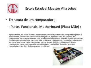 Escola Estadual Maestro Villa Lobos
• Estrutura de um computador ;
- Partes Funcionais. Motherboard (Placa Mãe) :
A placa-mãe é, de várias formas, o componente mais importante do computador (não é o
processador, contudo ele recebe mais atenção). Se o processador é o cérebro do
computador, então a placa-mãe e seus principais componentes formam o principal sistema
utilizado pelo processador para controlar o resto do computador. É uma placa de circuito
impresso, que serve como base para a instalação dos demais componentes de um
computador, como o processador, memória RAM, os circuitos de apoio, as placas
controladoras, os slots do barramento e o chipset.
 