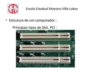 Escola Estadual Maestro Villa Lobos
• Estrutura de um computador ;
Principais tipos de Slot. PCI :
 