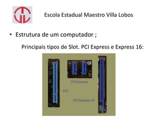 Escola Estadual Maestro Villa Lobos
• Estrutura de um computador ;
Principais tipos de Slot. PCI Express e Express 16:
 