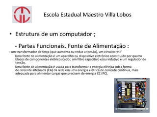 Escola Estadual Maestro Villa Lobos
• Estrutura de um computador ;
- Partes Funcionais. Fonte de Alimentação :
: um transformador de força (que aumenta ou reduz a tensão), um circuito retif
Uma fonte de alimentação é um aparelho ou dispositivo eletrônico constituído por quatro
blocos de componentes elétricosicador, um filtro capacitivo e/ou indutivo e um regulador de
tensão.
Uma fonte de alimentação é usada para transformar a energia elétrica sob a forma
de corrente alternada (CA) da rede em uma energia elétrica de corrente contínua, mais
adequada para alimentar cargas que precisem de energia CC (PC).
 