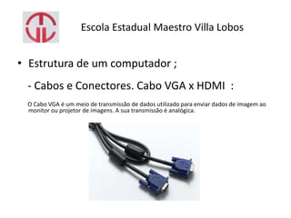 Escola Estadual Maestro Villa Lobos
• Estrutura de um computador ;
- Cabos e Conectores. Cabo VGA x HDMI :
O Cabo VGA é um meio de transmissão de dados utilizado para enviar dados de imagem ao
monitor ou projetor de imagens. A sua transmissão é analógica.
 
