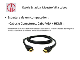 Escola Estadual Maestro Villa Lobos
• Estrutura de um computador ;
- Cabos e Conectores. Cabo VGA x HDMI :
O Cabo HDMI é um meio de transmissão de dados utilizado para enviar dados de imagem ao
monitor ou projetor de imagens. A sua transmissão é digital.
 