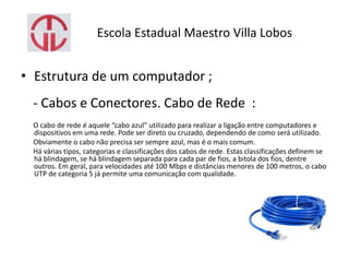 Escola Estadual Maestro Villa Lobos
• Estrutura de um computador ;
- Cabos e Conectores. Cabo de Rede :
O cabo de rede é aquele “cabo azul” utilizado para realizar a ligação entre computadores e
dispositivos em uma rede. Pode ser direto ou cruzado, dependendo de como será utilizado.
Obviamente o cabo não precisa ser sempre azul, mas é o mais comum.
Há várias tipos, categorias e classificações dos cabos de rede. Estas classificações definem se
há blindagem, se há blindagem separada para cada par de fios, a bitola dos fios, dentre
outros. Em geral, para velocidades até 100 Mbps e distâncias menores de 100 metros, o cabo
UTP de categoria 5 já permite uma comunicação com qualidade.
 
