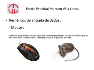 Escola Estadual Maestro Villa Lobos
• Periféricos de entrada de dados ;
- Mouse :
Periférico que permite o usuário posicionar uma seta (apontador) através da interface gráfica
dos aplicativos. O mouse possui 2 botões padrões, o esquerdo e o direito.
 