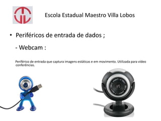 Escola Estadual Maestro Villa Lobos
• Periféricos de entrada de dados ;
- Webcam :
Periférico de entrada que captura imagens estáticas e em movimento. Utilizada para vídeo
conferências.
 