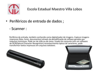 Escola Estadual Maestro Villa Lobos
• Periféricos de entrada de dados ;
- Scanner :
Periférico de entrada, também conhecido como digitalizador de imagens. Captura imagens
impressas (foto, livros, documentos) através da decodificação de reflexos gerados por
impulsos luminosos. Pode ser de mão ou de mesa. Usado em conjunto com um software
de OCR(Optical Character Recognition) reconhecimento óptico de caracteres, pode
transformar textos impressos em arquivos editáveis.
 
