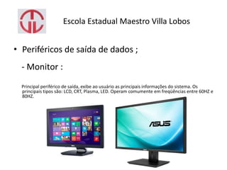 Escola Estadual Maestro Villa Lobos
• Periféricos de saída de dados ;
- Monitor :
Principal periférico de saída, exibe ao usuário as principais informações do sistema. Os
principais tipos são: LCD, CRT, Plasma, LED. Operam comumente em freqüências entre 60HZ e
80HZ.
 