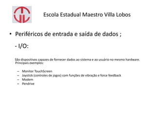 Escola Estadual Maestro Villa Lobos
• Periféricos de entrada e saída de dados ;
- I/O:
São dispositivos capazes de fornecer dados ao sistema e ao usuário no mesmo hardware.
Principais exemplos:
– Monitor TouchScreen
– Joystick (controles de jogos) com funções de vibração e force feedback
– Modem
– Pendrive
 