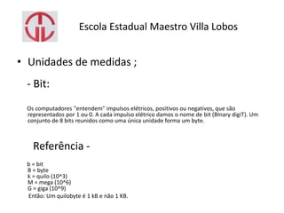 Escola Estadual Maestro Villa Lobos
• Unidades de medidas ;
- Bit:
Os computadores "entendem" impulsos elétricos, positivos ou negativos, que são
representados por 1 ou 0. A cada impulso elétrico damos o nome de bit (BInary digiT). Um
conjunto de 8 bits reunidos como uma única unidade forma um byte.
Referência -
b = bit
B = byte
k = quilo (10^3)
M = mega (10^6)
G = giga (10^9)
Então: Um quilobyte é 1 kB e não 1 KB.
 