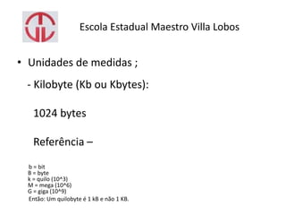 Escola Estadual Maestro Villa Lobos
• Unidades de medidas ;
- Kilobyte (Kb ou Kbytes):
1024 bytes
Referência –
b = bit
B = byte
k = quilo (10^3)
M = mega (10^6)
G = giga (10^9)
Então: Um quilobyte é 1 kB e não 1 KB.
 