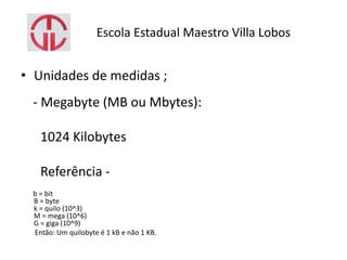 Escola Estadual Maestro Villa Lobos
• Unidades de medidas ;
- Megabyte (MB ou Mbytes):
1024 Kilobytes
Referência -
b = bit
B = byte
k = quilo (10^3)
M = mega (10^6)
G = giga (10^9)
Então: Um quilobyte é 1 kB e não 1 KB.
 