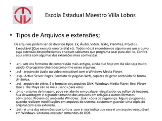 Escola Estadual Maestro Villa Lobos
• Tipos de Arquivos e extensões;
Os arquivos podem ser de diversos tipos. Ex; Áudio, Vídeo, Texto, Planilhas, Projetos,
Executável (Que executa uma tarefa) etc. Todos nós já encontramos alguma vez um arquivo
cuja extensão desconhecíamos e sequer sabíamos que programa usar para abri-lo. Confira
aqui a lista com algumas das extensões mais conhecidas:
• .arj - um dos formatos de compressão mais antigos, ainda que hoje em dia não seja muito
usado. O programa Unarj descomprime esses arquivos.
• .asf - arquivo de áudio ou vídeo executável com o Windows Media Player.
• .asp - Active Server Pages. Formato de páginas Web, capazes de gerar conteúdo de forma
dinâmica.
• .avi - arquivo de vídeo. É o formato dos arquivos DivX. Windows Media Player, Real Player
One e The Playa são os mais usados para velos.
• .bmp - arquivo de imagem, pode ser aberto em qualquer visualizador ou editor de imagens.
Sua desvantagem é o grande tamanho dos arquivos em relação a outros formatos
otimizados. Provém do ambiente Windows. .bak - cópia de segurança. Alguns programas,
quando realizam modificações em arquivos do sistema, costumam guardar uma cópia do
original com essa extensão.
• .bat - é uma das extensões que junto a .com e .exe indica que esse é um arquivo executável
em Windows. Costuma executar comandos de DOS.
 