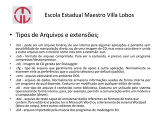 Escola Estadual Maestro Villa Lobos
• Tipos de Arquivos e extensões;
• .bin - pode ser um arquivo binário, de uso interno para algumas aplicações e portanto sem
possibilidade de manipulação direta, ou de uma imagem de CD, mas nesse caso deve ir unida
a outro arquivo com o mesmo nome mas com a extensão .cue.
• .cab - formato de arquivo comprimido. Para ver o conteúdo, é preciso usar um programa
compressor/descompressor.
• .cdi - imagem de CD gerada por DiscJuggler.
• .cfg - tipo de arquivo que geralmente serve de apoio a outra aplicação. Normalmente se
escrevem nele as preferências que o usuário seleciona por default (padrão).
• .com - arquivo executável em ambiente DOS.
• .dat - arquivo de dados. Normalmente armazena informações usadas de forma interna por
um programa do qual depende. Costuma ser modificado com qualquer editor de texto.
• .dll - este tipo de arquivo é conhecido como biblioteca. Costuma ser utilizado pelo sistema
operacional de forma interna, para, por exemplo, permitir a comunicação entre um modem e
o computador (driver).
• .doc - arquivo de texto capaz de armazenar dados referentes ao formato do texto que
contém. Para editá-lo é preciso ter o Microsoft Word ou a ferramenta de sistema Wordpad
(bloco de notas), entre outros editores de texto.
• .dxf - arquivo importado pela maioria dos programas de modelagem 3D.
 