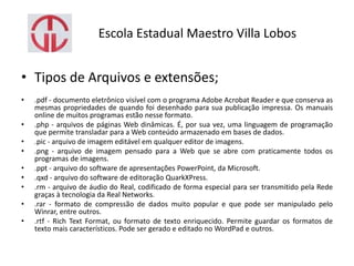 Escola Estadual Maestro Villa Lobos
• Tipos de Arquivos e extensões;
• .pdf - documento eletrônico visível com o programa Adobe Acrobat Reader e que conserva as
mesmas propriedades de quando foi desenhado para sua publicação impressa. Os manuais
online de muitos programas estão nesse formato.
• .php - arquivos de páginas Web dinâmicas. É, por sua vez, uma linguagem de programação
que permite transladar para a Web conteúdo armazenado em bases de dados.
• .pic - arquivo de imagem editável em qualquer editor de imagens.
• .png - arquivo de imagem pensado para a Web que se abre com praticamente todos os
programas de imagens.
• .ppt - arquivo do software de apresentações PowerPoint, da Microsoft.
• .qxd - arquivo do software de editoração QuarkXPress.
• .rm - arquivo de áudio do Real, codificado de forma especial para ser transmitido pela Rede
graças à tecnologia da Real Networks.
• .rar - formato de compressão de dados muito popular e que pode ser manipulado pelo
Winrar, entre outros.
• .rtf - Rich Text Format, ou formato de texto enriquecido. Permite guardar os formatos de
texto mais característicos. Pode ser gerado e editado no WordPad e outros.
 