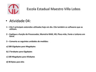 Escola Estadual Maestro Villa Lobos
• Atividade 04:
1 – Cite 5 principais extensões utilizadas hoje em dia. Cite também os softwares que as
utilizam.
2 – Explique a função do Processador, Memória RAM, HD, Placa mãe, Fonte e Leitores em
Geral.
3 – Converta as seguintes unidades de medidas:
a) 500 Gigabytes para Megabytes
b) 2 Terabytes para Gigabytes
c) 100 Megabytes para Kilobytes
d) 90 Bytes para bits
 