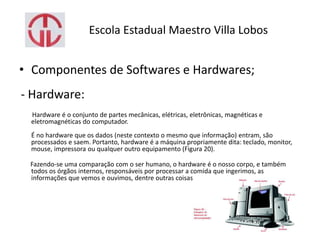 Escola Estadual Maestro Villa Lobos
• Componentes de Softwares e Hardwares;
- Hardware:
Hardware é o conjunto de partes mecânicas, elétricas, eletrônicas, magnéticas e
eletromagnéticas do computador.
É no hardware que os dados (neste contexto o mesmo que informação) entram, são
processados e saem. Portanto, hardware é a máquina propriamente dita: teclado, monitor,
mouse, impressora ou qualquer outro equipamento (Figura 20).
Fazendo-se uma comparação com o ser humano, o hardware é o nosso corpo, e também
todos os órgãos internos, responsáveis por processar a comida que ingerimos, as
informações que vemos e ouvimos, dentre outras coisas.
 