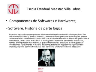 Escola Estadual Maestro Villa Lobos
• Componentes de Softwares e Hardwares;
- Software. História da parte lógica:
O projeto lógico de um computador foi desenvolvido pelo matemático húngaro John Von
Neumann (1903-1957). Em sua proposta, Von Neumann sugeriu que as instruções fossem
armazenadas na memória do computador. Até então elas eram lidas de cartões perfurados e
executadas, uma a uma. Armazenar as instruções na memória, para então executá-las,
tornou o computador mais rápido, já que no momento da execução, as instruções são
obtidas mais rapidamente. A maioria dos computadores de hoje em dia segue ainda o
modelo proposto por Von Neumann, pois apresenta um funcionamento adequado.
 