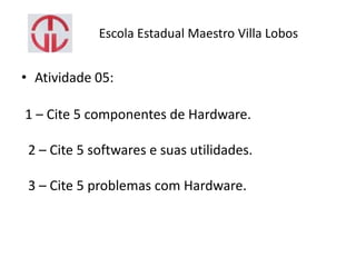 Escola Estadual Maestro Villa Lobos
• Atividade 05:
1 – Cite 5 componentes de Hardware.
2 – Cite 5 softwares e suas utilidades.
3 – Cite 5 problemas com Hardware.
 