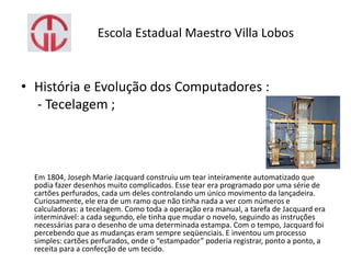 Escola Estadual Maestro Villa Lobos
• História e Evolução dos Computadores :
- Tecelagem ;
Em 1804, Joseph Marie Jacquard construiu um tear inteiramente automatizado que
podia fazer desenhos muito complicados. Esse tear era programado por uma série de
cartões perfurados, cada um deles controlando um único movimento da lançadeira.
Curiosamente, ele era de um ramo que não tinha nada a ver com números e
calculadoras: a tecelagem. Como toda a operação era manual, a tarefa de Jacquard era
interminável: a cada segundo, ele tinha que mudar o novelo, seguindo as instruções
necessárias para o desenho de uma determinada estampa. Com o tempo, Jacquard foi
percebendo que as mudanças eram sempre seqüenciais. E inventou um processo
simples: cartões perfurados, onde o “estampador” poderia registrar, ponto a ponto, a
receita para a confecção de um tecido.
 
