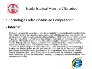 Escola Estadual Maestro Villa Lobos
• Tecnologias relacionadas ao Computador;
- Internet:
A Internet é um grande conjunto de redes de computadores interligadas pelo mundo inteiro.
Não importa a marca ou modelo do computador a ser utilizado, para que seja possível tal
conectividade, basta observar uma regra básica: todos os integrantes devem “falar” a mesma
língua. Ou seja, utiliza-se um conjunto de protocolos e serviços em comum para usufruir de
serviços de informação de alcance mundial. A comunicação pode ocorrer sob diversas
formas, dados puros, voz, vídeo, e a união de todos os componentes, ou seja, multimídia.
Porém a multimídia requer cada vez mais velocidade nas transmissões.
O “caminho” percorrido por um pacote de dados, a título de exemplo, nem sempre segue
diretamente da fonte para o destino, pelo contrário. Mais comum, no entanto, é os dados
percorrerem caminhos diversos, passando por ‘N’ computadores até o destino, visando
sempre o menor trajeto. Com a aparição e uso mais difundido das Intranet’s, integrando
redes internas de grandes empresas com a Internet, a utilização da mesma vem sendo cada
vez mais diversificada.
 