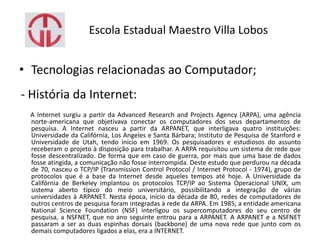 Escola Estadual Maestro Villa Lobos
• Tecnologias relacionadas ao Computador;
- História da Internet:
A Internet surgiu a partir da Advanced Research and Projects Agency (ARPA), uma agência
norte-americana que objetivava conectar os computadores dos seus departamentos de
pesquisa. A Internet nasceu a partir da ARPANET, que interligava quatro instituições:
Universidade da Califórnia, Los Angeles e Santa Bárbara; Instituto de Pesquisa de Stanford e
Universidade de Utah, tendo início em 1969. Os pesquisadores e estudiosos do assunto
receberam o projeto à disposição para trabalhar. A ARPA requisitou um sistema de rede que
fosse descentralizado. De forma que em caso de guerra, por mais que uma base de dados
fosse atingida, a comunicação não fosse interrompida. Deste estudo que perdurou na década
de 70, nasceu o TCP/IP (Transmission Control Protocol / Internet Protocol - 1974), grupo de
protocolos que é a base da Internet desde aqueles tempos até hoje. A Universidade da
Califórnia de Berkeley implantou os protocolos TCP/IP ao Sistema Operacional UNIX, um
sistema aberto típico do meio universitário, possibilitando a integração de várias
universidades à ARPANET. Nesta época, início da década de 80, redes de computadores de
outros centros de pesquisa foram integradas à rede da ARPA. Em 1985, a entidade americana
National Science Foundation (NSF) interligou os supercomputadores do seu centro de
pesquisa, a NSFNET, que no ano seguinte entrou para a ARPANET. A ARPANET e a NSFNET
passaram a ser as duas espinhas dorsais (backbone) de uma nova rede que junto com os
demais computadores ligados a elas, era a INTERNET.
 