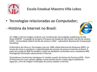Escola Estadual Maestro Villa Lobos
• Tecnologias relacionadas ao Computador;
- História da Internet no Brasil:
Em 1988 a Internet chegou no Brasil, por iniciativa das comunidades acadêmicas de São
Paulo (FAPESP - Fundação de Amparo à Pesquisa do Estado de São Paulo) e do Rio de Janeiro
(UFRJ - Universidade Federal do Rio de Janeiro e LNCC - Laboratório Nacional de Computação
Científica).
O Ministério de Ciência e Tecnologia criou em 1989 a Rede Nacional de Pesquisas (RNP), no
intuito de iniciar e coordenar a isponibilização de serviços de acesso à Internet no Brasil. À
partir da criação da RNP foi também criado um backbone conhecido como o backbone RNP,
interligando instituições educacionais à Internet.
Tal backbone inicialmente interligava 11 estados a partir de Pontos de Presença (POP - Point
of Presence) em suas capitais; ligados a esses pontos foram criados alguns backbones
regionais, a fim de integrar instituições de outras cidades à Internet.
 