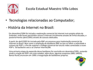 Escola Estadual Maestro Villa Lobos
• Tecnologias relacionadas ao Computador;
- História da Internet no Brasil:
Em dezembro/1994 foi iniciada a exploração comercial da Internet num projeto piloto da
Embratel, onde foram permitidos acesso à Internet inicialmente através de linhas discadas, e
posteriormente (abril/1995) através de acessos dedicados.
A partir de abril/1995 foi iniciada pela RNP um processo para implantação comercial da
Internet no Brasil. Bem como a ampliação do backbone RNP no que se refere a velocidade e
número de POP’s, a fim de suportar o tráfego comercial de futuras redes conectadas a esses
POP’s. Tal backbone veio a se chamar Internet/BR.
Uma primeira etapa da expansão desse backbone foi concluída em dezembro/1995, restando
ainda a criação de POP’s em mais estados; além disso, algumas empresas (IBM, UNISYS,
Banco Rural) anunciam em 1996 a inauguração de backbones próprios.
 