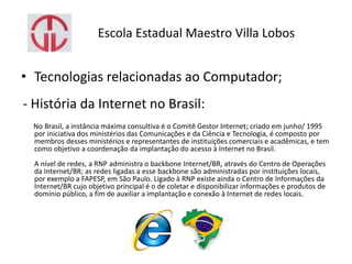 Escola Estadual Maestro Villa Lobos
• Tecnologias relacionadas ao Computador;
- História da Internet no Brasil:
No Brasil, a instância máxima consultiva é o Comitê Gestor Internet; criado em junho/ 1995
por iniciativa dos ministérios das Comunicações e da Ciência e Tecnologia, é composto por
membros desses ministérios e representantes de instituições comerciais e acadêmicas, e tem
como objetivo a coordenação da implantação do acesso à Internet no Brasil.
A nível de redes, a RNP administra o backbone Internet/BR, através do Centro de Operações
da Internet/BR; as redes ligadas a esse backbone são administradas por instituições locais,
por exemplo a FAPESP, em São Paulo. Ligado à RNP existe ainda o Centro de Informações da
Internet/BR cujo objetivo principal é o de coletar e disponibilizar informações e produtos de
domínio público, a fim de auxiliar a implantação e conexão à Internet de redes locais.
 