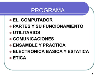 PROGRAMA
 EL COMPUTADOR
 PARTES Y SU FUNCIONAMIENTO
 UTILITARIOS
 COMUNICACIONES
 ENSAMBLE Y PRACTICA
 ELECTRONICA BASICA Y ESTATICA
 ETICA



                                  1
 