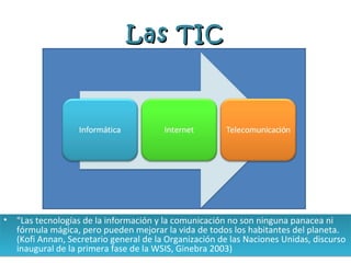 Las TIC




•   "Las tecnologías de la información y la comunicación no son ninguna panacea ni
    fórmula mágica, pero pueden mejorar la vida de todos los habitantes del planeta.
    (Kofi Annan, Secretario general de la Organización de las Naciones Unidas, discurso
    inaugural de la primera fase de la WSIS, Ginebra 2003)
 