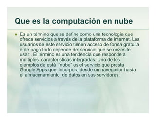 Que es la computación en nube
 Es un término que se define como una tecnología que
ofrece servicios a través de la plataforma de internet. Los
usuarios de este servicio tienen acceso de forma gratuita
o de pago todo depende del servicio que se nezesite
usar . El término es una tendencia que responde a
múltiples características integradas. Uno de los
ejemplos de está “nube” es el servicio que presta
Google Apps que incorpora desde un navegador hasta
el almacenamiento de datos en sus servidores.
 
