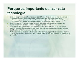 Porque es importante utilizar esta
tecnología
 Una de las principales diferencias del Could Computing es que no hay necesidad de
conocer la infraestructura detrás de esta, pasa a ser “una nube” donde las
aplicaciones y servicios pueden fácilmente crecer (escalar), funcionar rápido y casi
nunca fallan, sin conocer los detalles del funcionamiento de esta “nube”.
 Auto Reparable: En caso de fallo, el ultimo backup de la aplicación pasa a ser
automáticamente la copia primaria y se genera uno nuevo.
 Virtualizado: las aplicaciones son independientes del hardware en el que corran,
incluso varias aplicaciones pueden corren en una misma maquina o una aplicación
puede usar varias maquinas a la vez.
 Multiproposito: El sistema está creado de tal forma que permite a diferentes clientes
compartir la infraestructura sin preocuparse de ello y sin comprometer su seguridad y
privacidad
 