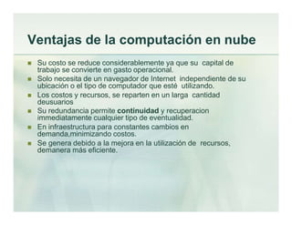 Ventajas de la computación en nube
 Su costo se reduce considerablemente ya que su capital de
trabajo se convierte en gasto operacional.
 Solo necesita de un navegador de Internet independiente de su
ubicación o el tipo de computador que esté utilizando.
 Los costos y recursos, se reparten en un larga cantidad
deusuarios
 Su redundancia permite continuidad y recuperacion
immediatamente cualquier tipo de eventualidad.
 En infraestructura para constantes cambios en
demanda,minimizando costos.
 Se genera debido a la mejora en la utilización de recursos,
demanera más eficiente.
 