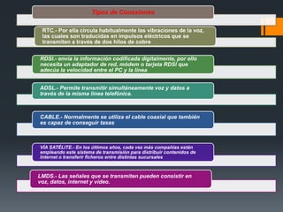 Tipos de Conexiones
RTC.- Por ella circula habitualmente las vibraciones de la voz,
las cuales son traducidas en impulsos eléctricos que se
transmiten a través de dos hilos de cobre
RDSI.- envía la información codificada digitalmente, por ello
necesita un adaptador de red, módem o tarjeta RDSI que
adecúa la velocidad entre el PC y la línea
ADSL.- Permite transmitir simultáneamente voz y datos a
través de la misma línea telefónica.
CABLE.- Normalmente se utiliza el cable coaxial que también
es capaz de conseguir tasas
VÍA SATÉLITE.- En los últimos años, cada vez más compañías están
empleando este sistema de transmisión para distribuir contenidos de
Internet o transferir ficheros entre distintas sucursales
LMDS.- Las señales que se transmiten pueden consistir en
voz, datos, internet y vídeo.
 
