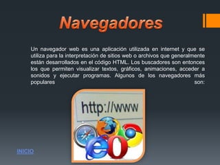 Un navegador web es una aplicación utilizada en internet y que se
utiliza para la interpretación de sitios web o archivos que generalmente
están desarrollados en el código HTML. Los buscadores son entonces
los que permiten visualizar textos, gráficos, animaciones, acceder a
sonidos y ejecutar programas. Algunos de los navegadores más
populares son:
INICIO
 