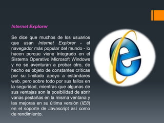 Internet Explorer
Se dice que muchos de los usuarios
que usan Internet Explorer - el
navegador más popular del mundo - lo
hacen porque viene integrado en el
Sistema Operativo Microsoft Windows
y no se aventuran a probar otro, de
hecho es objeto de constantes críticas
por su limitado apoyo a estándares
web, pero sobre todo por sus fallos en
la seguridad, mientras que algunas de
sus ventajas son la posibilidad de abrir
varias pestañas en la misma ventana y
las mejoras en su última versión (IE8)
en el soporte de Javascript así como
de rendimiento.
 