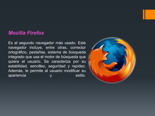 Mozilla Firefox
Es el segundo navegador más usado. Este
navegador incluye, entre otras, corrector
ortográfico, pestañas, sistema de búsqueda
integrado que usa el motor de búsqueda que
quiera el usuario. Se caracteriza por su
estabilidad, sencillez, seguridad y rapidez.
Además, le permite al usuario modificar su
apariencia y estilo.
 