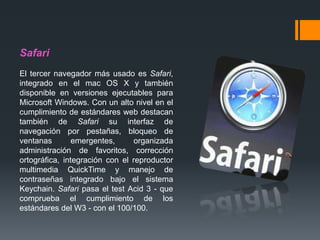 Safari
El tercer navegador más usado es Safari,
integrado en el mac OS X y también
disponible en versiones ejecutables para
Microsoft Windows. Con un alto nivel en el
cumplimiento de estándares web destacan
también de Safari su interfaz de
navegación por pestañas, bloqueo de
ventanas emergentes, organizada
administración de favoritos, corrección
ortográfica, integración con el reproductor
multimedia QuickTime y manejo de
contraseñas integrado bajo el sistema
Keychain. Safari pasa el test Acid 3 - que
comprueba el cumplimiento de los
estándares del W3 - con el 100/100.
 
