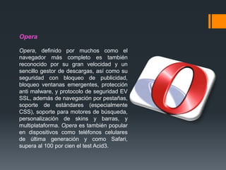 Opera
Opera, definido por muchos como el
navegador más completo es también
reconocido por su gran velocidad y un
sencillo gestor de descargas, así como su
seguridad con bloqueo de publicidad,
bloqueo ventanas emergentes, protección
anti malware, y protocolo de seguridad EV
SSL, además de navegación por pestañas,
soporte de estándares (especialmente
CSS), soporte para motores de búsqueda,
personalización de skins y barras, y
multiplataforma. Opera es también popular
en dispositivos como teléfonos celulares
de última generación y como Safari,
supera al 100 por cien el test Acid3.
 