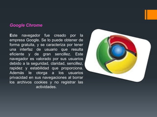 Google Chrome
Este navegador fue creado por la
empresa Google. Se lo puede obtener de
forma gratuita, y se caracteriza por tener
una interfaz de usuario que resulta
eficiente y de gran sencillez. Este
navegador es valorado por sus usuarios
debido a la seguridad, claridad, sencillez,
rapidez y estabilidad que proporciona.
Además le otorga a los usuarios
privacidad en sus navegaciones al borrar
los archivos cookies y no registrar las
actividades.
 