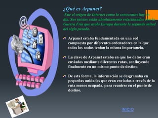 ¿Qué es Arpanet?
Fue el origen de Internet como lo conocemos hoy en
día. Sus inicios están absolutamente relacionados con la
Guerra Fría que asoló Europa durante la segunda mitad
del siglo pasado.
Arpanet estaba fundamentada en una red
compuesta por diferentes ordenadores en la que
todos los nodos tenían la misma importancia.
La clave de Arpanet estaba en que los datos eran
enviados mediante diferentes rutas, confluyendo
finalmente en un mismo punto de destino.
De esta forma, la información se desgranaba en
pequeñas unidades que eran enviadas a través de la
ruta menos ocupada, para reunirse en el punto de
destino.
INICIO
 
