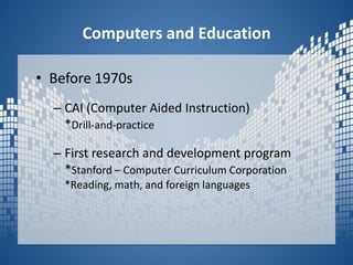 Computers and EducationBefore 1970s CAI (Computer Aided Instruction)*Drill-and-practiceFirst research and development program*Stanford – Computer Curriculum Corporation*Reading, math, and foreign languages