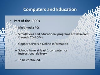 Computers and EducationPart of the 1990sMultimedia PCs Simulations and educational programs are delivered through CD-ROMsGopher servers = Online-InformationSchools have at least 1 computer for instructional deliveryTo be continued…