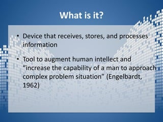 What is it?Device that receives, stores, and processes informationTool to augment human intellect and “increase the capability of a man to approach complex problem situation” (Engelbardt, 1962)