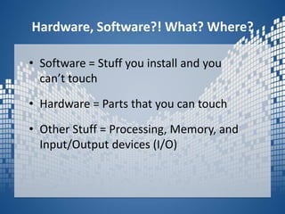 Hardware, Software?! What? Where?Software = Stuff you install and you can’t touchHardware = Parts that you can touchOther Stuff = Processing, Memory, and Input/Output devices (I/O) 